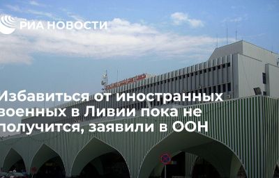 Избавиться от иностранных военных в Ливии пока не получится, заявили в ООН