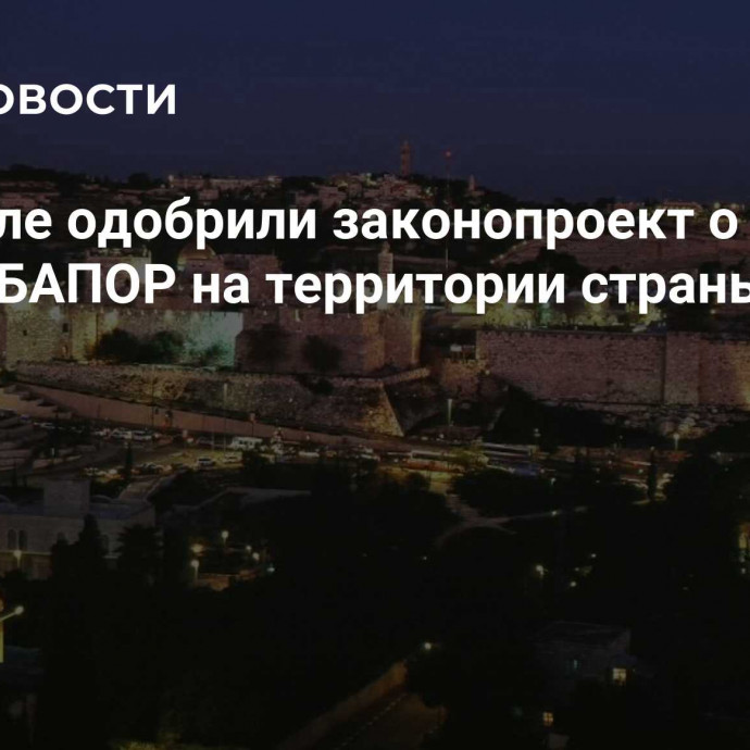 В Израиле одобрили законопроект о запрете работы БАПОР на территории страны