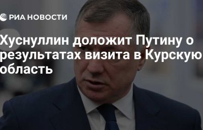 Хуснуллин доложит Путину о результатах визита в Курскую область