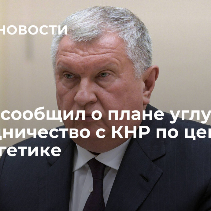 Сечин сообщил о плане углубить сотрудничество с КНР по цепочке в энергетике