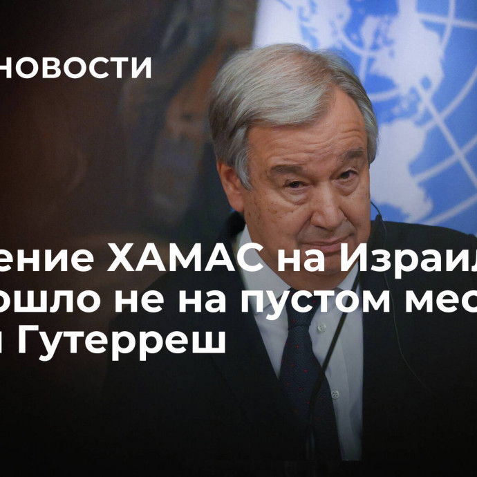 Нападение ХАМАС на Израиль произошло не на пустом месте, заявил Гутерреш