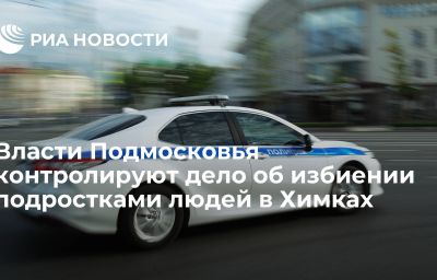 Власти Подмосковья контролируют дело об избиении подростками людей в Химках