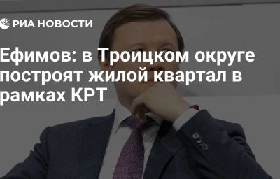 Ефимов: в Троицком округе построят жилой квартал в рамках КРТ