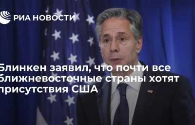 Блинкен заявил, что почти все ближневосточные страны хотят присутствия США