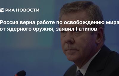 Россия верна работе по освобождению мира от ядерного оружия, заявил Гатилов