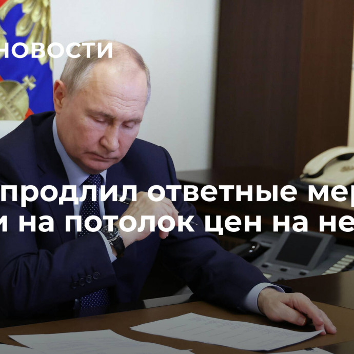 Путин продлил ответные меры России на потолок цен на нефть