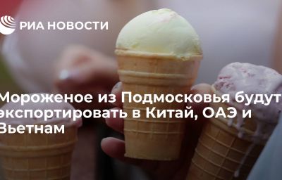 Мороженое из Подмосковья будут экспортировать в Китай, ОАЭ и Вьетнам