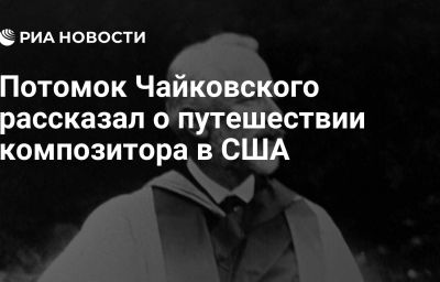 Потомок Чайковского рассказал о путешествии композитора в США