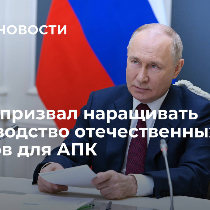 Путин призвал наращивать производство отечественных товаров для АПК