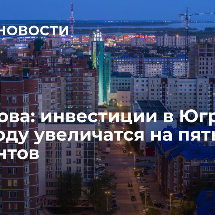 Комарова: инвестиции в Югру в 2024 году увеличатся на пять процентов