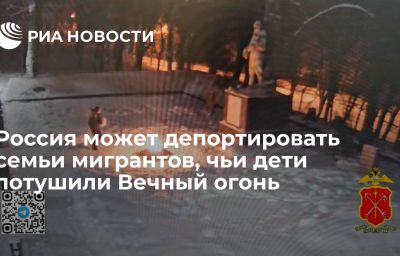 Россия может депортировать семьи мигрантов, чьи дети потушили Вечный огонь