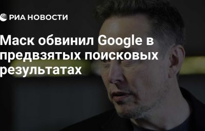 Маск обвинил Google в предвзятых поисковых результатах