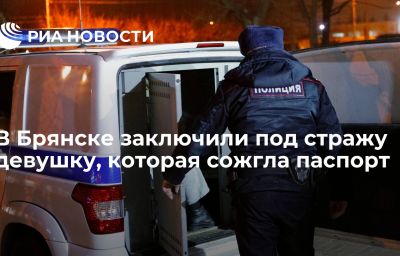 В Брянске заключили под стражу девушку, которая сожгла паспорт