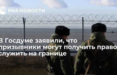 В Госдуме заявили, что призывники могут получить право служить на границе