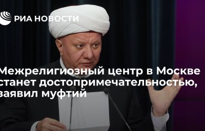 Межрелигиозный центр в Москве станет достопримечательностью, заявил муфтий