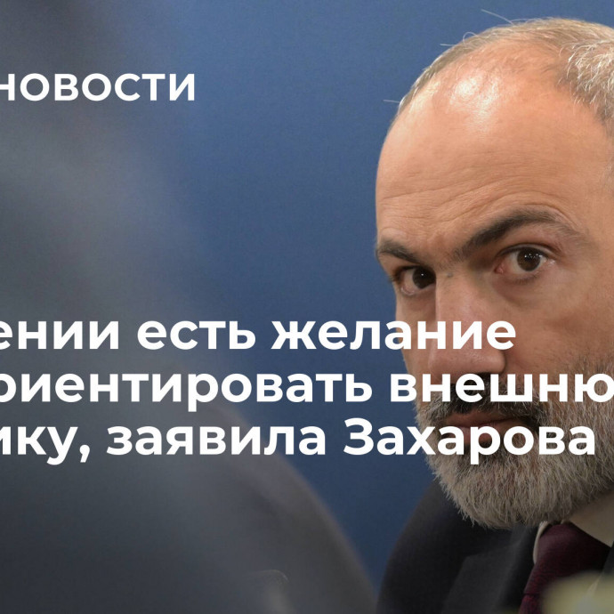 У Армении есть желание переориентировать внешнюю политику, заявила Захарова