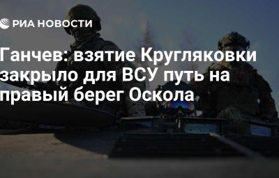 Ганчев: взятие Кругляковки закрыло для ВСУ путь на правый берег Оскола