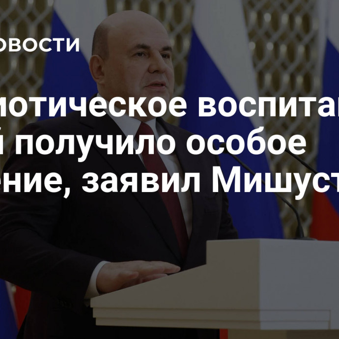 Патриотическое воспитание детей получило особое значение, заявил Мишустин