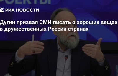 Дугин призвал СМИ писать о хороших вещах в дружественных России странах