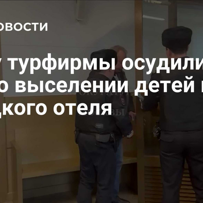 Главу турфирмы осудили по делу о выселении детей из турецкого отеля