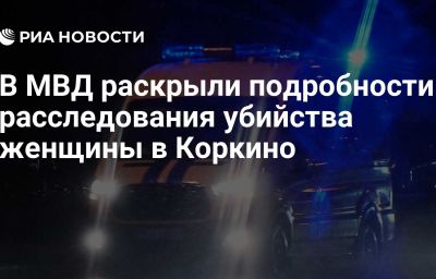 В МВД раскрыли подробности расследования убийства женщины в Коркино