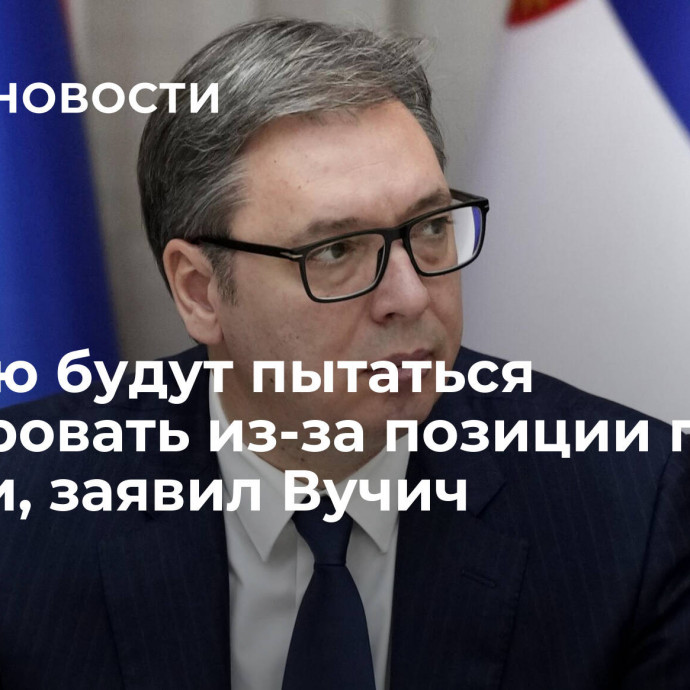 Сербию будут пытаться изолировать из-за позиции по России, заявил Вучич