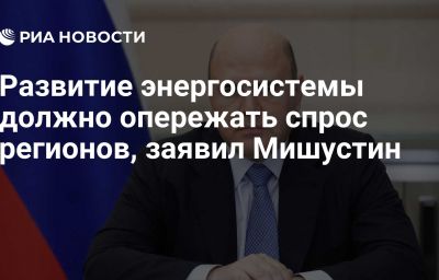 Развитие энергосистемы должно опережать спрос регионов, заявил Мишустин