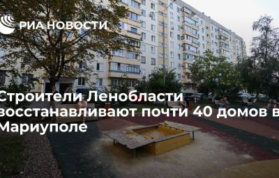 Строители Ленобласти восстанавливают почти 40 домов в Мариуполе