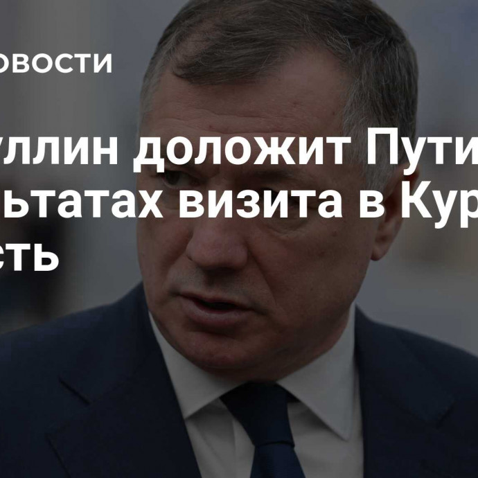 Хуснуллин доложит Путину о результатах визита в Курскую область