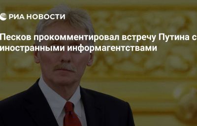 Песков прокомментировал встречу Путина с иностранными информагентствами