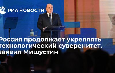 Россия продолжает укреплять технологический суверенитет, заявил Мишустин