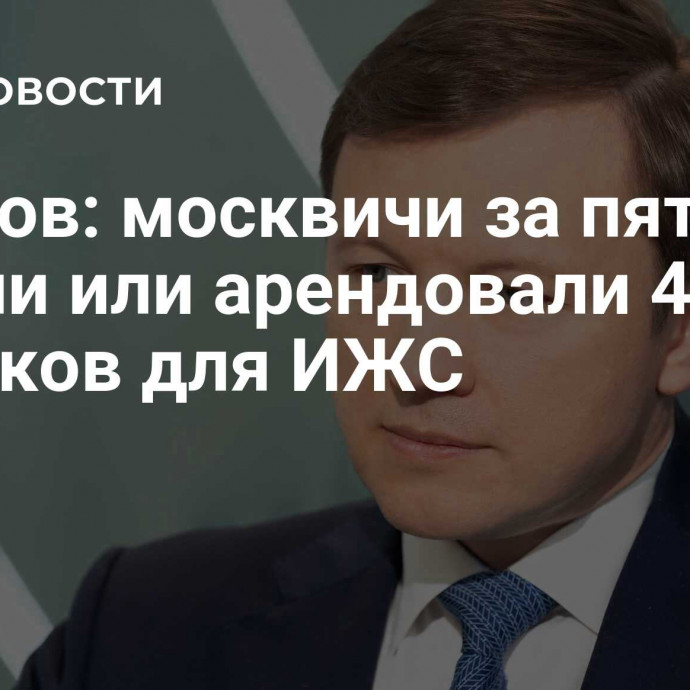 Ефимов: москвичи за пять лет купили или арендовали 456 участков для ИЖС