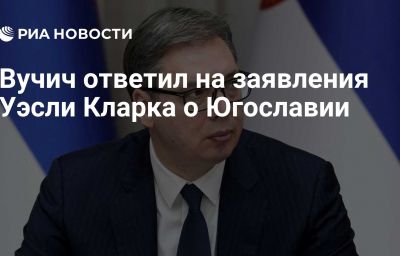 Вучич ответил на заявления Уэсли Кларка о Югославии