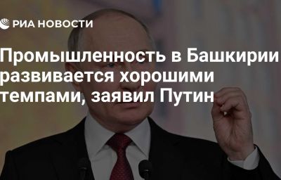 Промышленность в Башкирии развивается хорошими темпами, заявил Путин