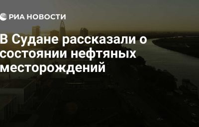 В Судане рассказали о состоянии нефтяных месторождений