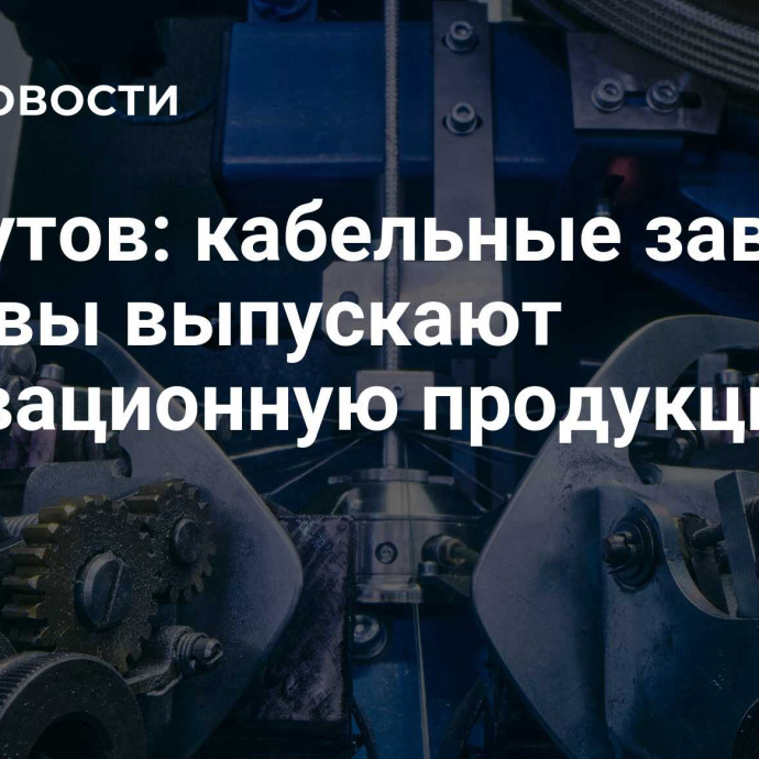 Ликсутов: кабельные заводы Москвы выпускают инновационную продукцию