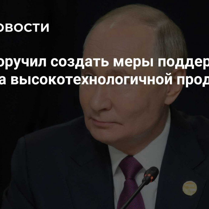 Путин поручил создать меры поддержки экспорта высокотехнологичной продукции