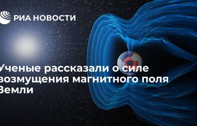 Ученые рассказали о силе возмущения магнитного поля Земли