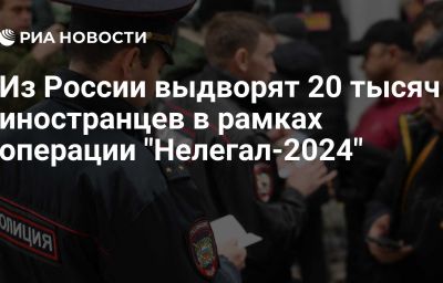 Из России выдворят 20 тысяч иностранцев в рамках операции "Нелегал-2024"