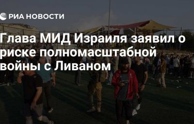 Глава МИД Израиля заявил о риске полномасштабной войны с Ливаном