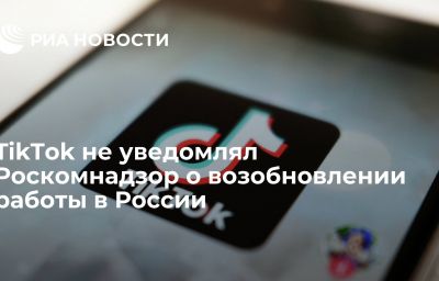 TikTok не уведомлял Роскомнадзор о возобновлении работы в России