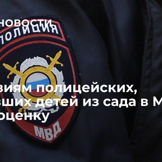 Действиям полицейских, забравших детей из сада в Москве, дадут оценку