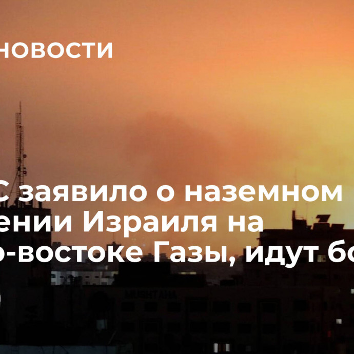 ХАМАС заявило о наземном вторжении Израиля на северо-востоке Газы, идут бои